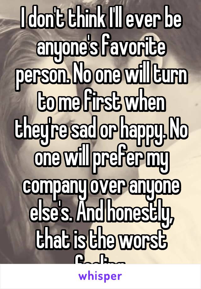 I don't think I'll ever be anyone's favorite person. No one will turn to me first when they're sad or happy. No one will prefer my company over anyone else's. And honestly, that is the worst feeling.