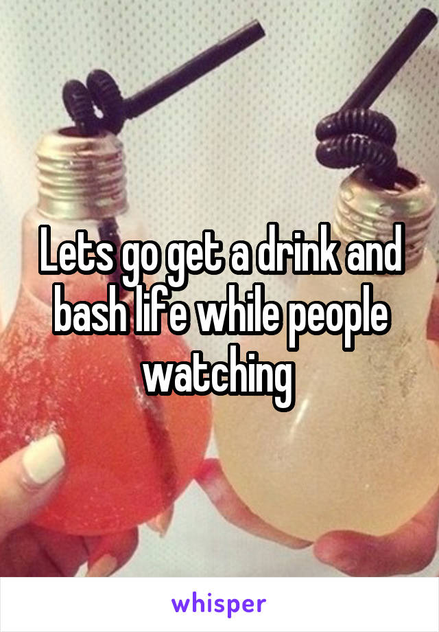 Lets go get a drink and bash life while people watching 