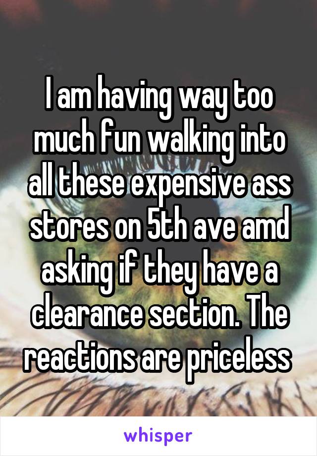 I am having way too much fun walking into all these expensive ass stores on 5th ave amd asking if they have a clearance section. The reactions are priceless 