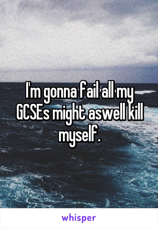 I'm gonna fail all my GCSEs might aswell kill myself.