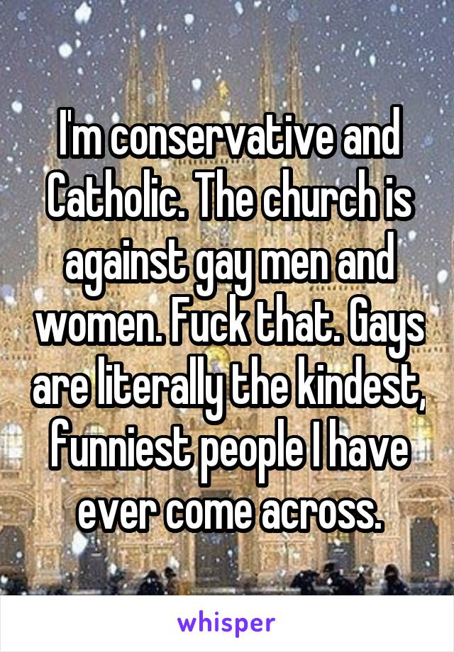 I'm conservative and Catholic. The church is against gay men and women. Fuck that. Gays are literally the kindest, funniest people I have ever come across.