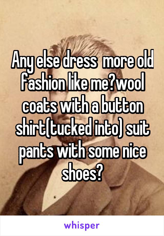 Any else dress  more old fashion like me?wool coats with a button shirt(tucked into) suit pants with some nice shoes?