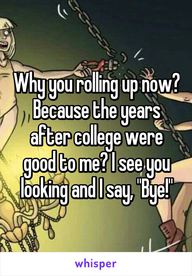 Why you rolling up now? Because the years after college were good to me? I see you looking and I say, "Bye!"