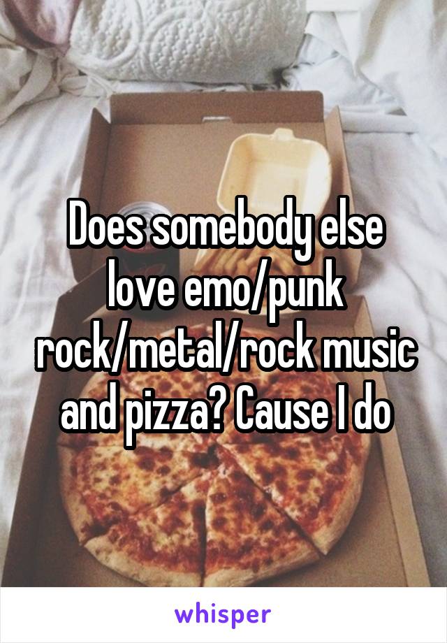 Does somebody else love emo/punk rock/metal/rock music and pizza? Cause I do