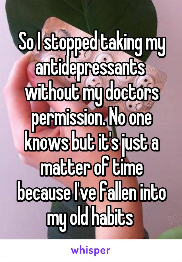 So I stopped taking my antidepressants  without my doctors permission. No one knows but it's just a matter of time because I've fallen into my old habits 