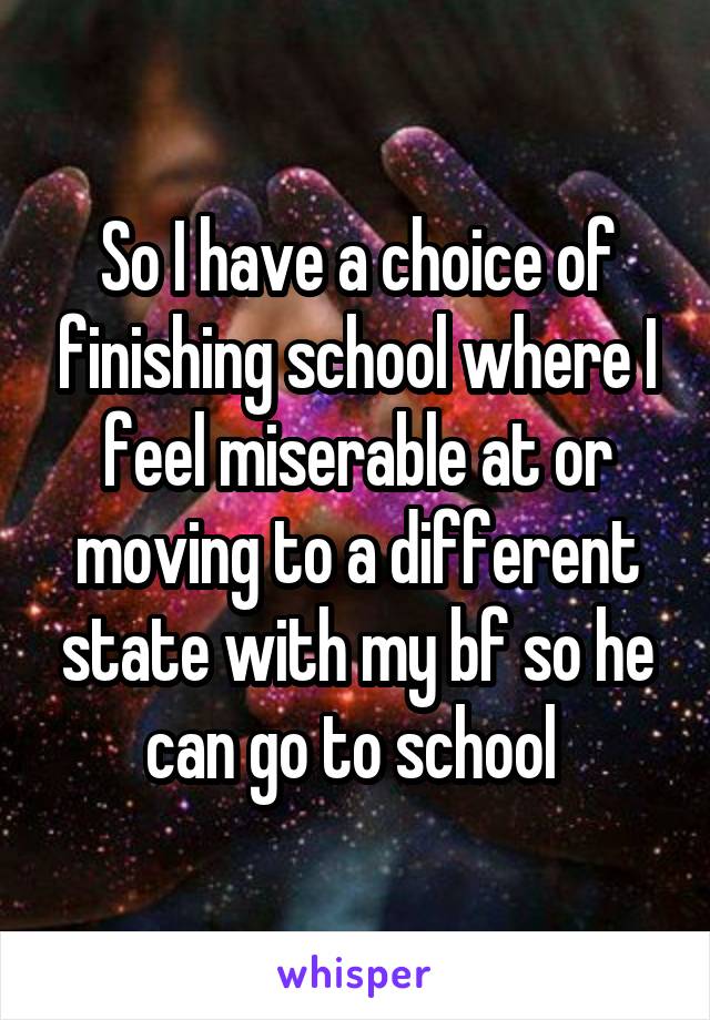 So I have a choice of finishing school where I feel miserable at or moving to a different state with my bf so he can go to school 