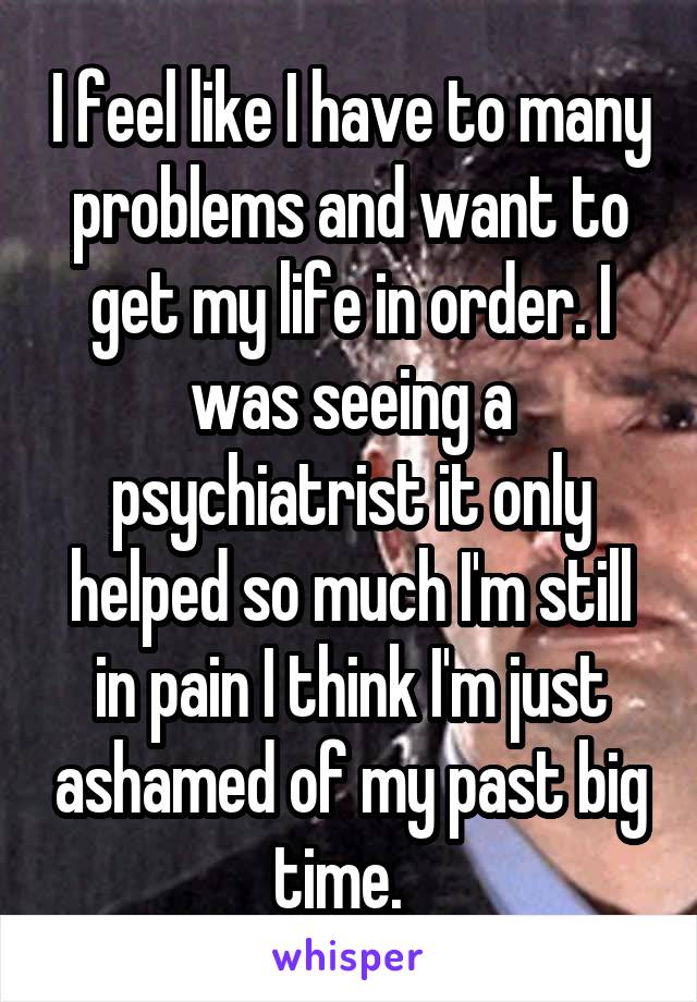 I feel like I have to many problems and want to get my life in order. I was seeing a psychiatrist it only helped so much I'm still in pain I think I'm just ashamed of my past big time.  