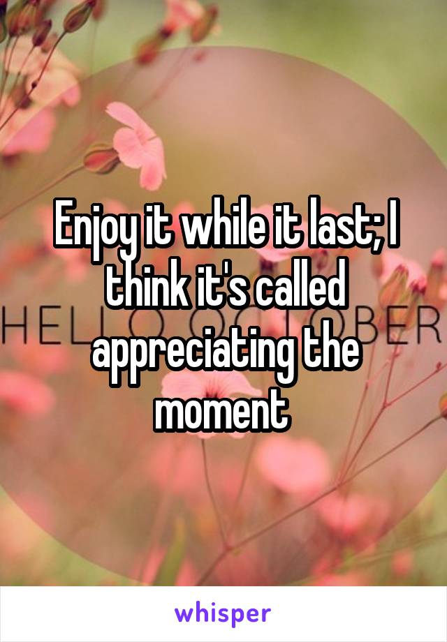 Enjoy it while it last; I think it's called appreciating the moment 