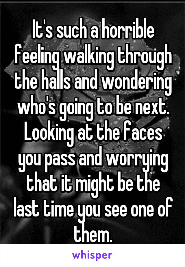 It's such a horrible feeling walking through the halls and wondering who's going to be next. Looking at the faces you pass and worrying that it might be the last time you see one of them.