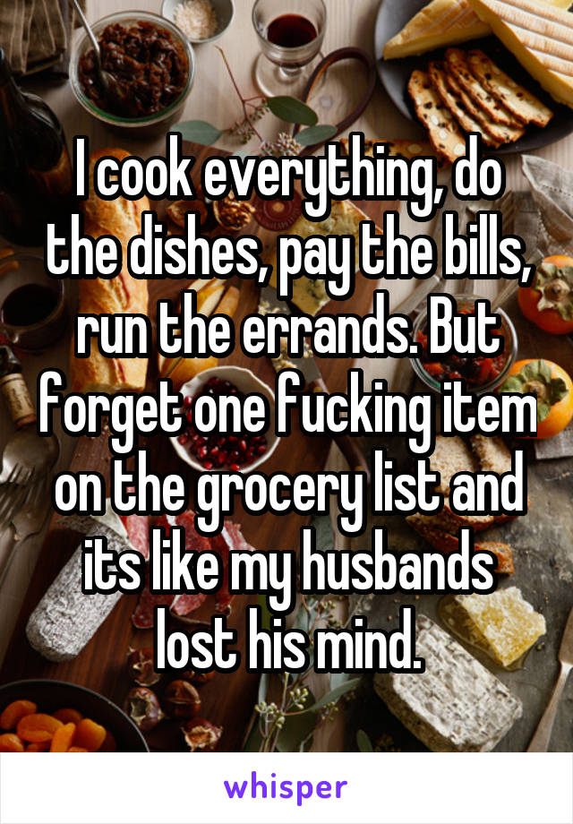 I cook everything, do the dishes, pay the bills, run the errands. But forget one fucking item on the grocery list and its like my husbands lost his mind.