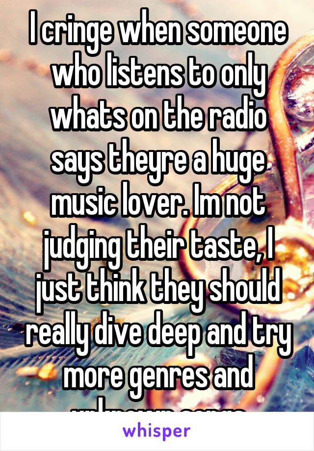 I cringe when someone who listens to only whats on the radio says theyre a huge music lover. Im not judging their taste, I just think they should really dive deep and try more genres and unknown songs