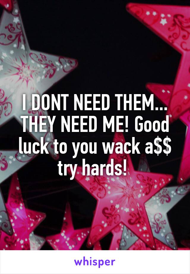 I DONT NEED THEM... THEY NEED ME! Good luck to you wack a$$ try hards! 