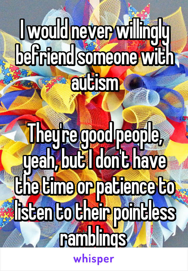 I would never willingly befriend someone with autism

They're good people, yeah, but I don't have the time or patience to listen to their pointless ramblings 