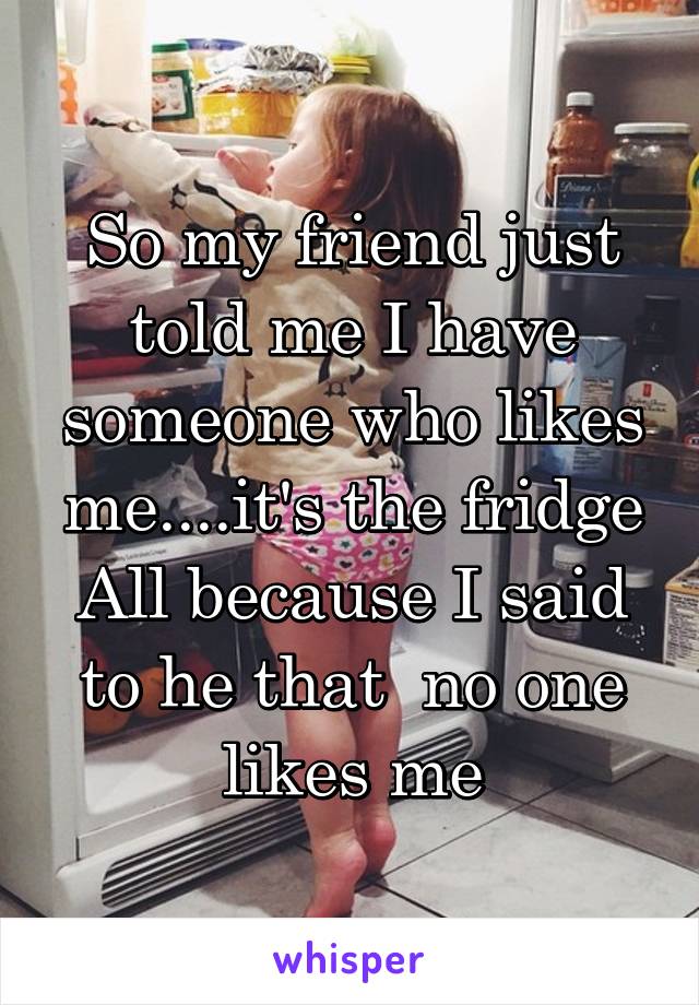 So my friend just told me I have someone who likes me....it's the fridge
All because I said to he that  no one likes me