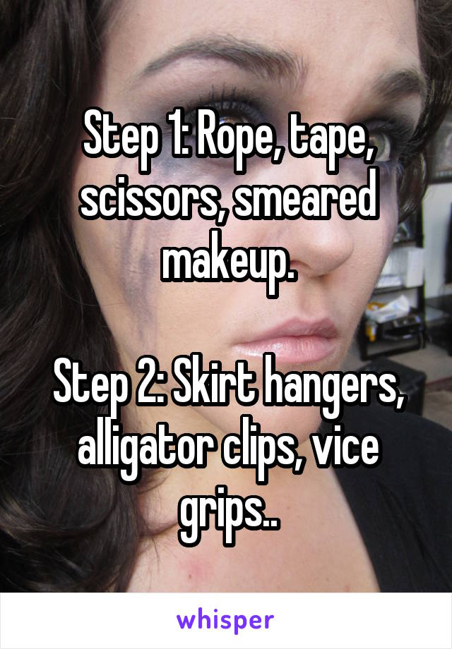 Step 1: Rope, tape, scissors, smeared makeup.

Step 2: Skirt hangers, alligator clips, vice grips..