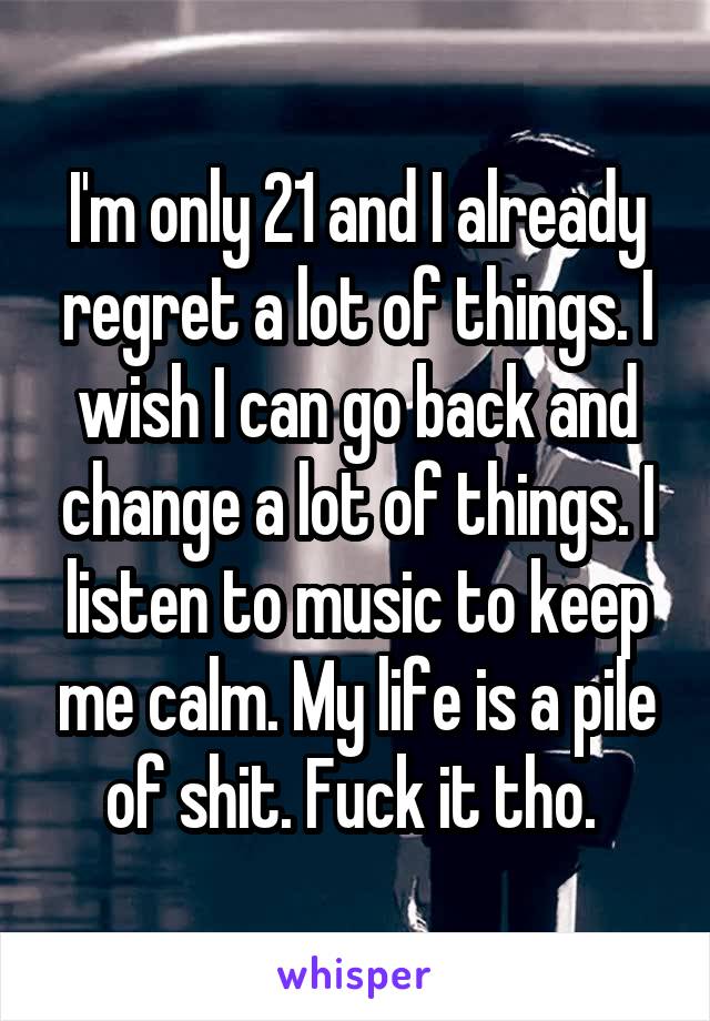 I'm only 21 and I already regret a lot of things. I wish I can go back and change a lot of things. I listen to music to keep me calm. My life is a pile of shit. Fuck it tho. 