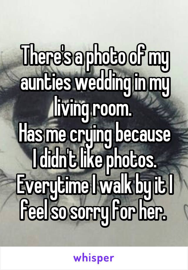 There's a photo of my aunties wedding in my living room. 
Has me crying because I didn't like photos.
Everytime I walk by it I feel so sorry for her. 