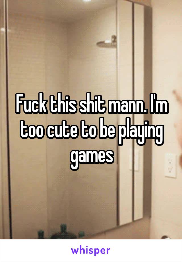 Fuck this shit mann. I'm too cute to be playing games