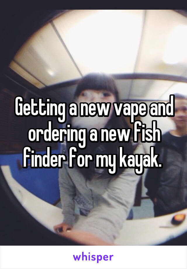 Getting a new vape and ordering a new fish finder for my kayak. 