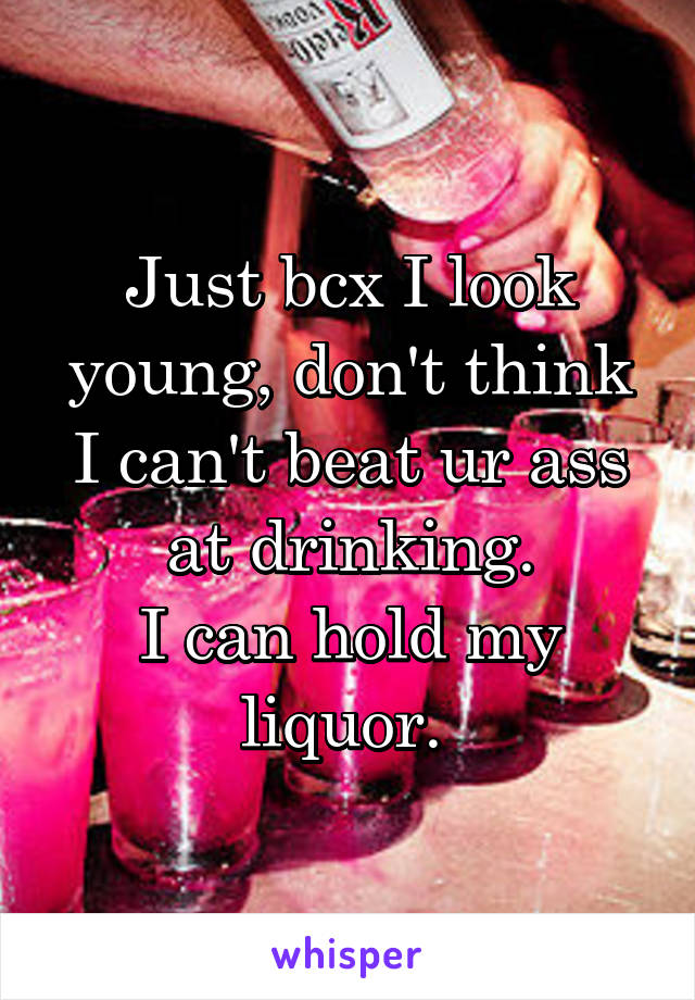 Just bcx I look young, don't think I can't beat ur ass at drinking.
I can hold my liquor. 