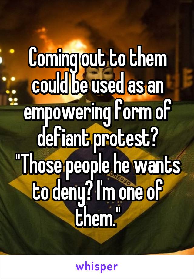 Coming out to them could be used as an empowering form of defiant protest? "Those people he wants to deny? I'm one of them."