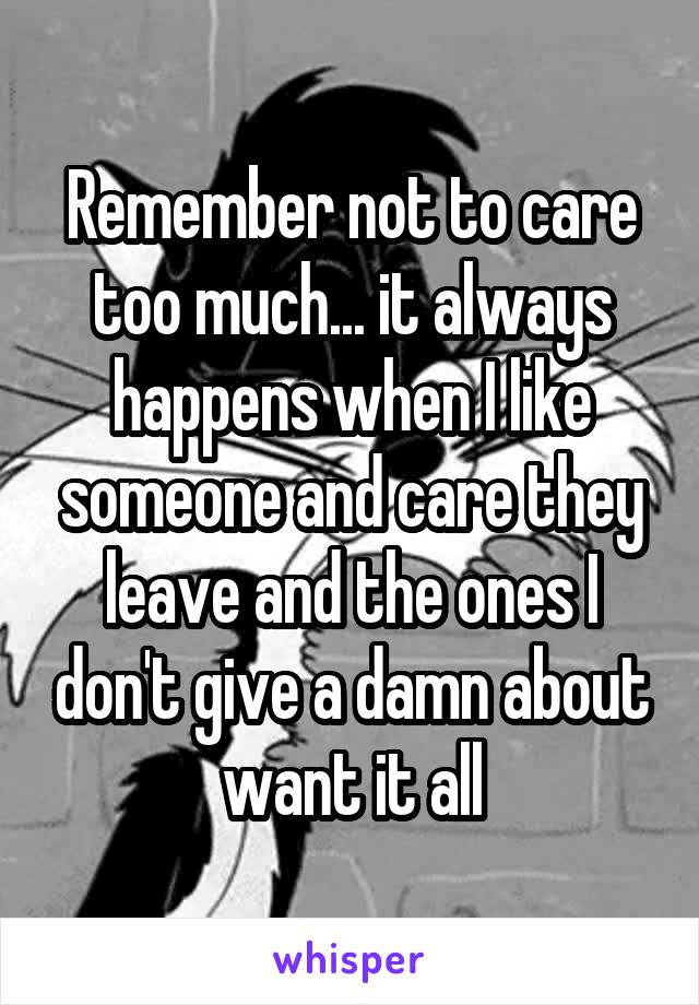 Remember not to care too much... it always happens when I like someone and care they leave and the ones I don't give a damn about want it all