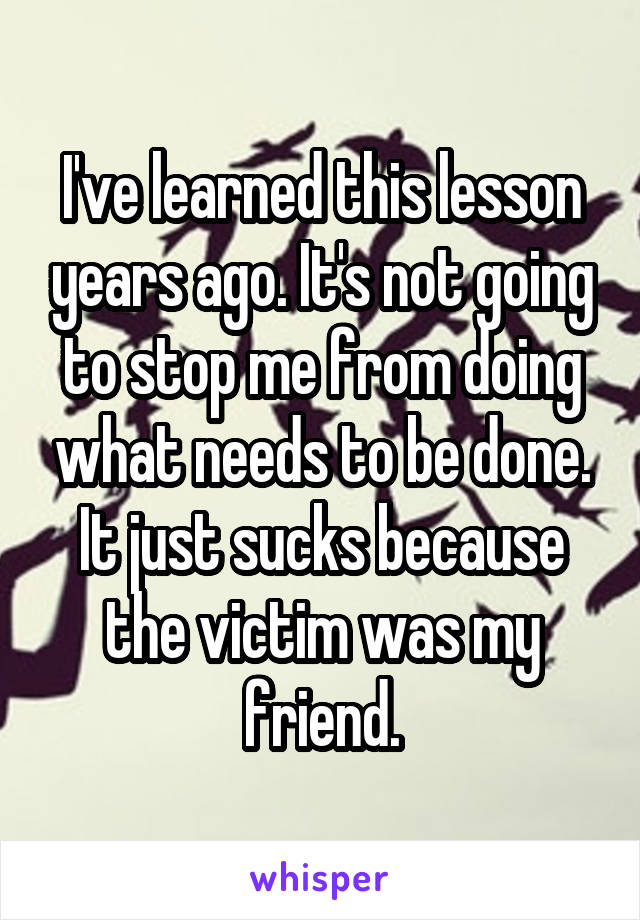 I've learned this lesson years ago. It's not going to stop me from doing what needs to be done. It just sucks because the victim was my friend.