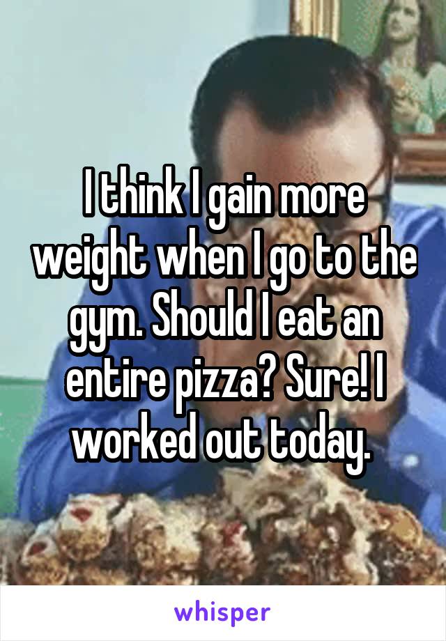 I think I gain more weight when I go to the gym. Should I eat an entire pizza? Sure! I worked out today. 