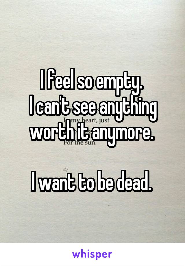 I feel so empty. 
I can't see anything worth it anymore. 

I want to be dead. 