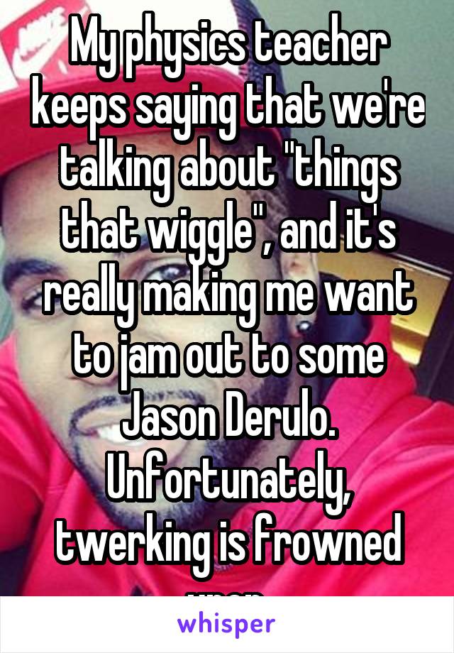 My physics teacher keeps saying that we're talking about "things that wiggle", and it's really making me want to jam out to some Jason Derulo.
Unfortunately, twerking is frowned upon.