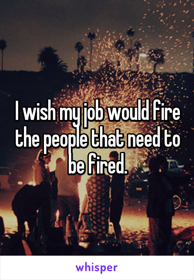 I wish my job would fire the people that need to be fired.