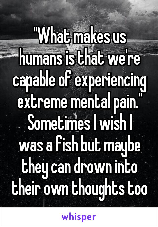 "What makes us humans is that we're capable of experiencing extreme mental pain."
Sometimes I wish I was a fish but maybe they can drown into their own thoughts too