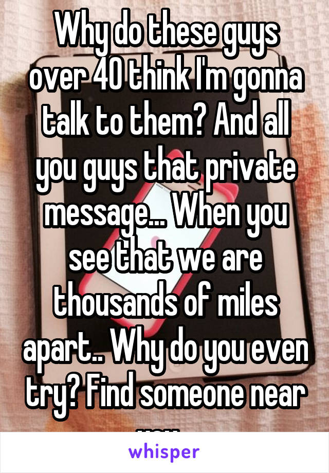 Why do these guys over 40 think I'm gonna talk to them? And all you guys that private message... When you see that we are thousands of miles apart.. Why do you even try? Find someone near you...