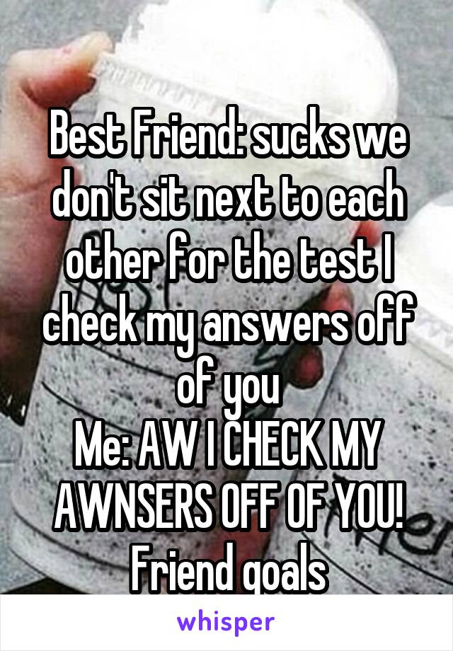 
Best Friend: sucks we don't sit next to each other for the test I check my answers off of you
Me: AW I CHECK MY AWNSERS OFF OF YOU!
Friend goals