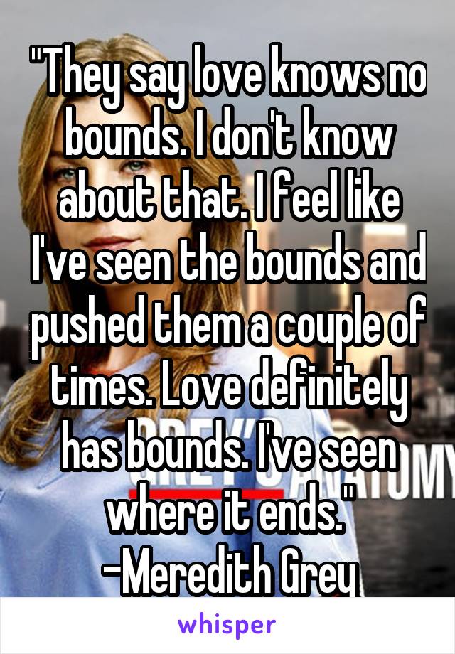 "They say love knows no bounds. I don't know about that. I feel like I've seen the bounds and pushed them a couple of times. Love definitely has bounds. I've seen where it ends."
-Meredith Grey