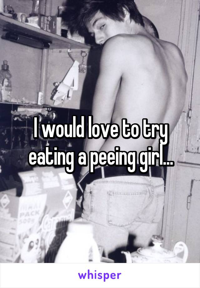 I would love to try eating a peeing girl...