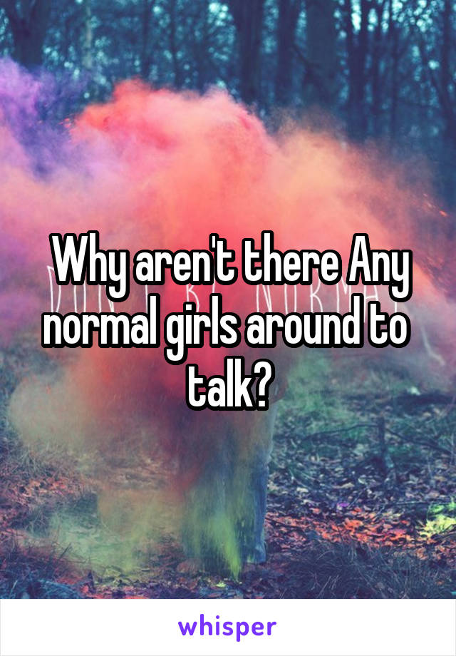 Why aren't there Any normal girls around to  talk?