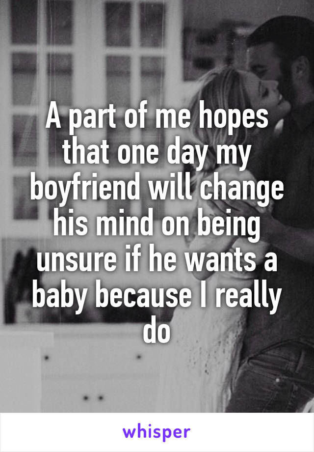 A part of me hopes that one day my boyfriend will change his mind on being unsure if he wants a baby because I really do