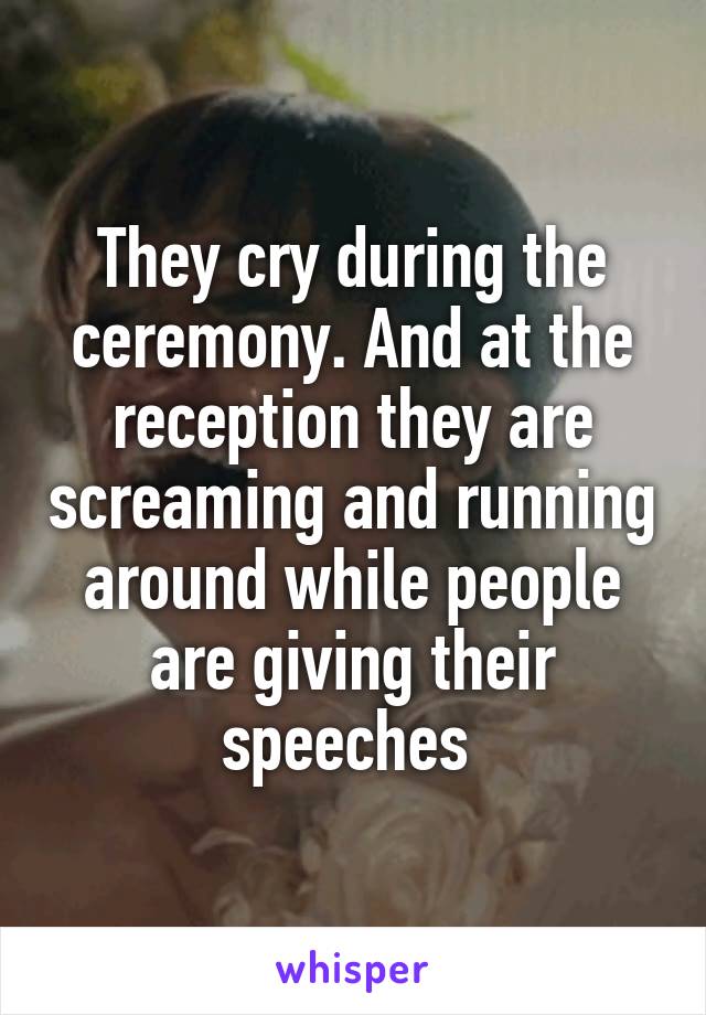 They cry during the ceremony. And at the reception they are screaming and running around while people are giving their speeches 