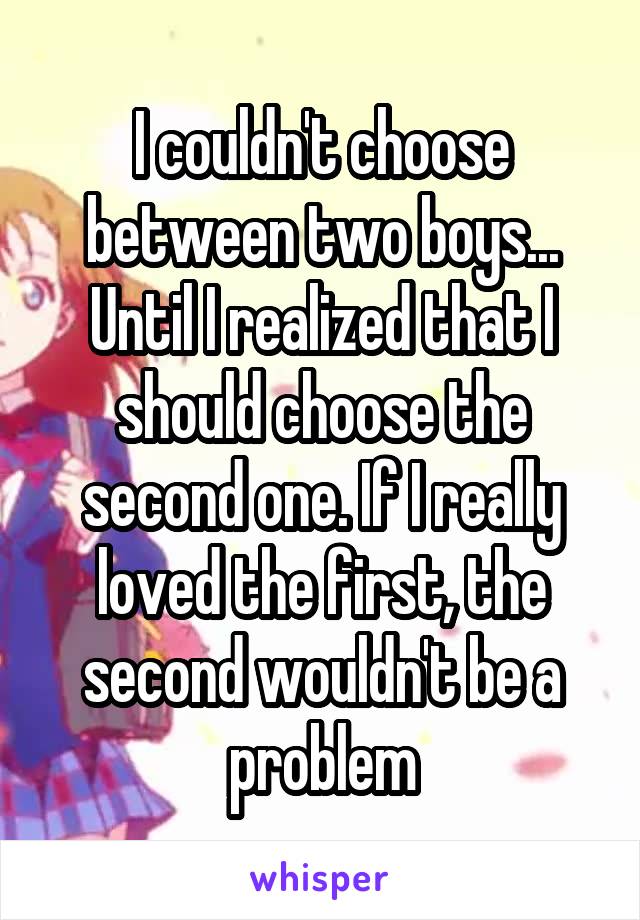 I couldn't choose between two boys... Until I realized that I should choose the second one. If I really loved the first, the second wouldn't be a problem