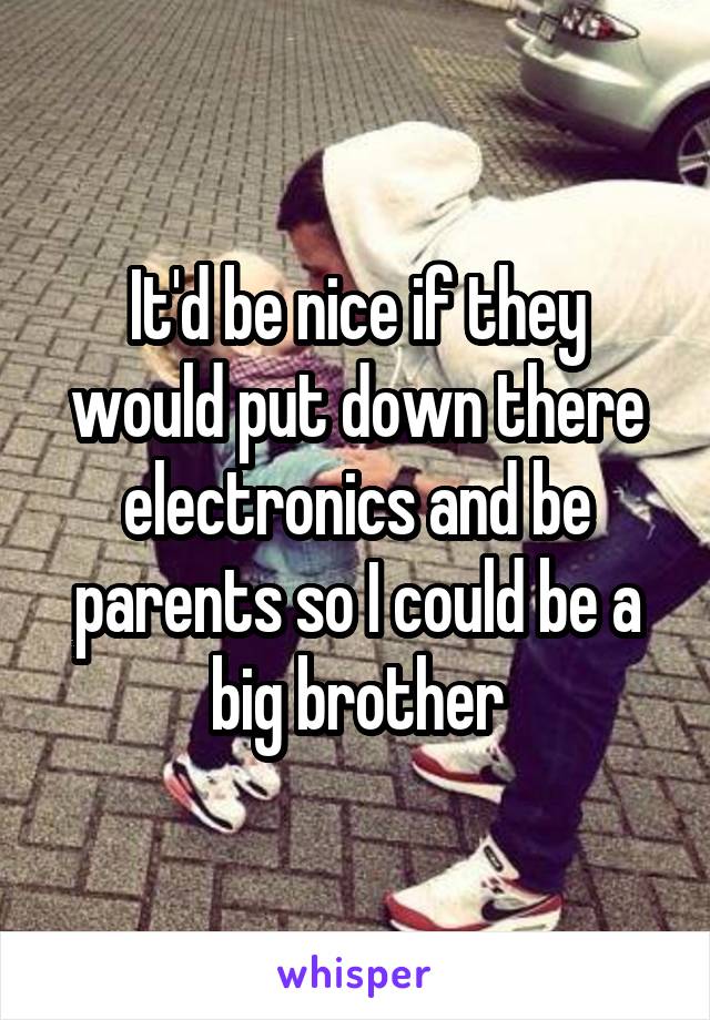 It'd be nice if they would put down there electronics and be parents so I could be a big brother