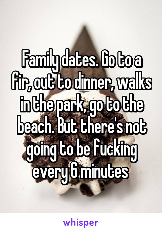 Family dates. Go to a fir, out to dinner, walks in the park, go to the beach. But there's not going to be fucking every 6 minutes 