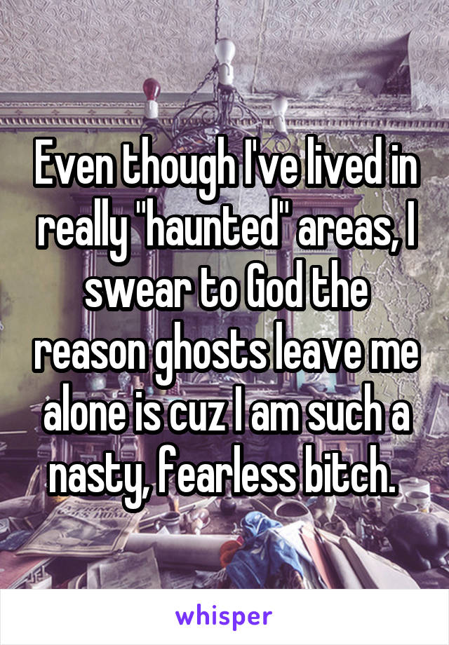 Even though I've lived in really "haunted" areas, I swear to God the reason ghosts leave me alone is cuz I am such a nasty, fearless bitch. 