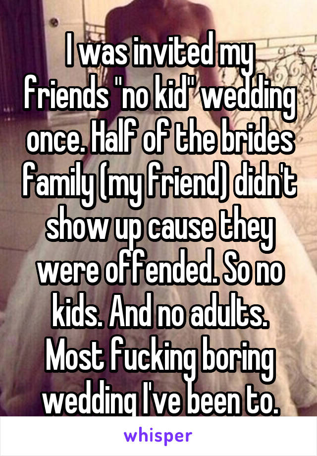 I was invited my friends "no kid" wedding once. Half of the brides family (my friend) didn't show up cause they were offended. So no kids. And no adults. Most fucking boring wedding I've been to.