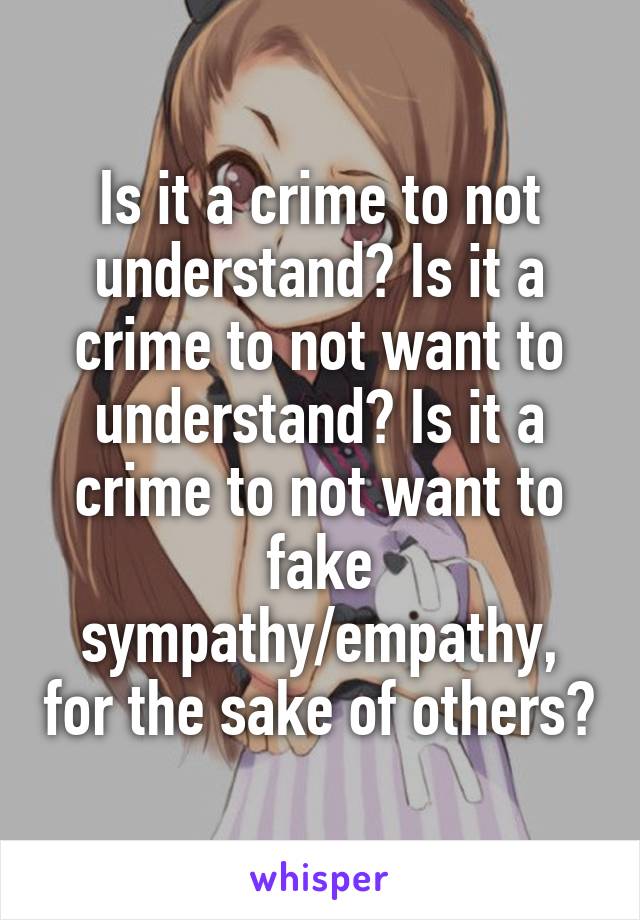 Is it a crime to not understand? Is it a crime to not want to understand? Is it a crime to not want to fake sympathy/empathy, for the sake of others?