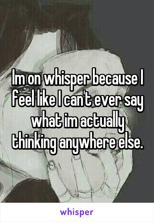 Im on whisper because I feel like I can't ever say what im actually thinking anywhere else.