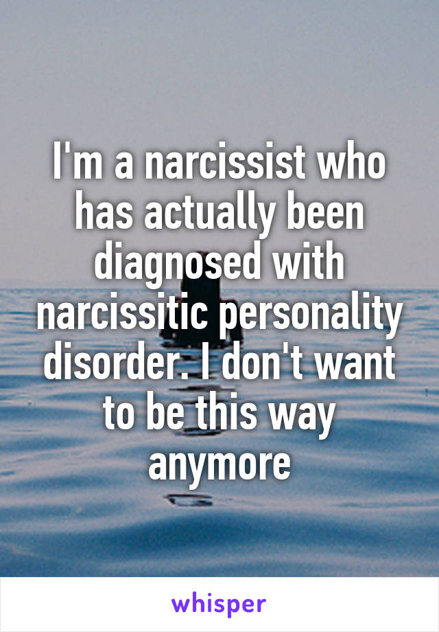 I'm a narcissist who has actually been diagnosed with narcissitic personality disorder. I don't want to be this way anymore