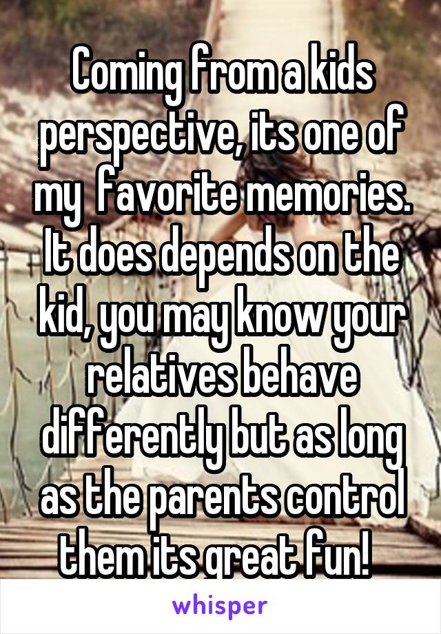 Coming from a kids perspective, its one of my  favorite memories. It does depends on the kid, you may know your relatives behave differently but as long as the parents control them its great fun!  