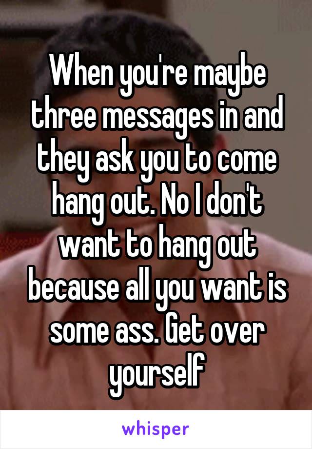 When you're maybe three messages in and they ask you to come hang out. No I don't want to hang out because all you want is some ass. Get over yourself