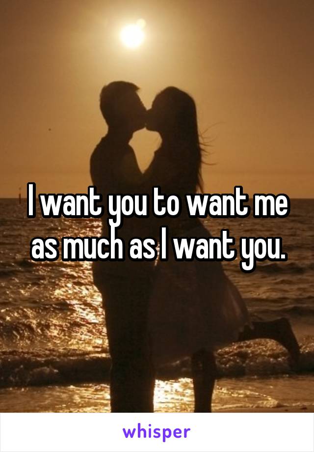 I want you to want me as much as I want you.